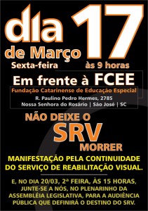 Folder colorido de divulgação: Fundo preto. Na parte superior, em letras grandes, consta: “dia 17 de março, sexta-feira, às 9 horas, em frente à FCEE”, com palavras que alternam entre borda laranja e preenchimento branco e borda branca e preenchimento laranja. Na parte central da imagem, em letras menores, consta: “Fundação Catarinense de Educação Especial” em laranja. Logo abaixo, “Rua Paulino Pedro Hermes, 2785, Nossa Senhora do Rosário, São José, Santa Catarina” em cinza. Na parte inferior, letras grandes exaltam a frase “Não deixe o SRV morrer”, com letras em laranja. Abaixo, em amarelo, consta: “manifestação pela continuidade do serviço de reabilitação visual. E, no dia 20/03, 2ª feira, às 15 horas, junte-se a nós, no plenarinho da Assembleia Legislativa, para a audiência pública que definirá o destino do SRV”.